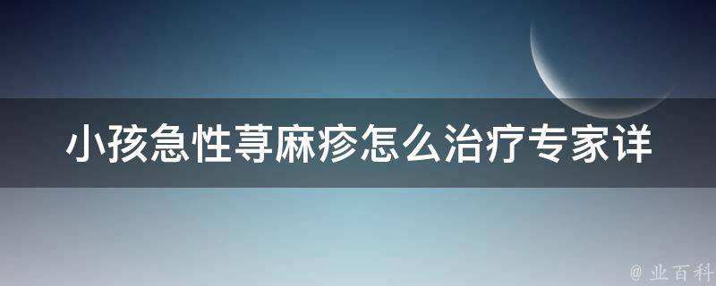 小孩急性荨麻疹怎么治疗(专家详解荨麻疹的治疗方法和注意事项)。