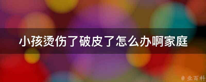 小孩烫伤了破皮了怎么办啊_家庭急救必备：小孩烫伤后的正确处理方法。