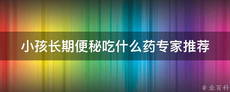 小孩长期便秘吃什么药_专家推荐10种有效缓解便秘的药物