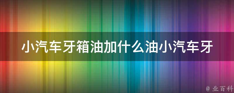 小汽车牙箱油加什么油_小汽车牙箱油加油品推荐及使用技巧