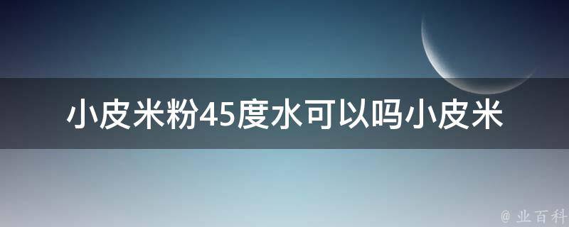 小皮米粉45度水可以吗_小皮米粉烹饪技巧及注意事项