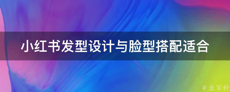 小红书发型设计与脸型搭配_适合圆脸、方脸、长脸的发型推荐