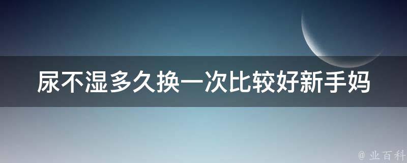 尿不湿多久换一次比较好(新手妈妈必知的换尿不湿技巧)