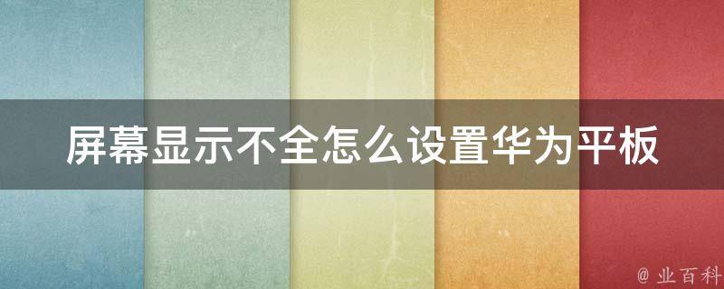 屏幕显示不全怎么设置华为平板_全面解决方法分享，华为平板屏幕显示不全的原因和解决方案。