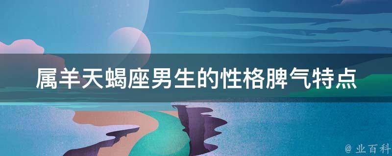 属羊天蝎座男生的性格脾气特点_看透TA的性格，轻松应对TA的脾气