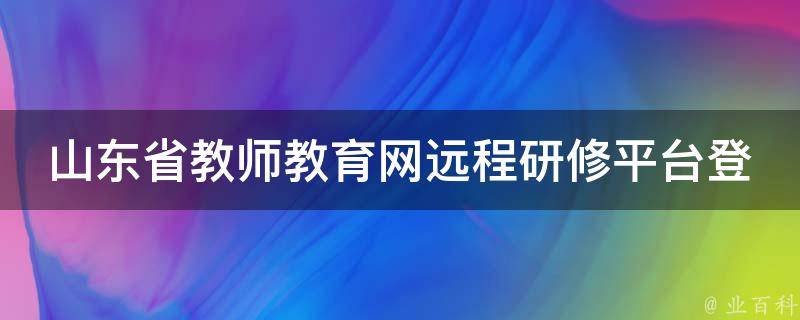 山东省教师教育网远程研修平台登录(教育培训在线学习指南)