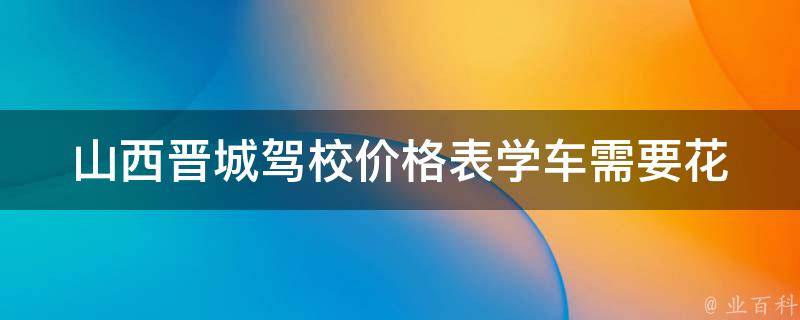 山西晋城驾校价格表_学车需要花费多少钱？