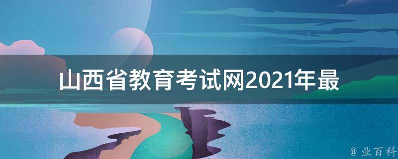 山西省教育考试网_2021年最新报名时间、考试时间及报名入口