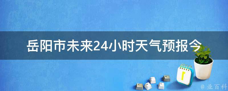 岳阳市未来24小时天气预报_今日天气变幻莫测，快来看看岳阳市未来24小时的天气变化吧！