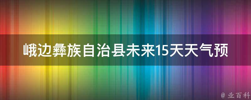 峨边彝族自治县未来15天天气预报_最新更新详细预测，包括气温、降水、风力等