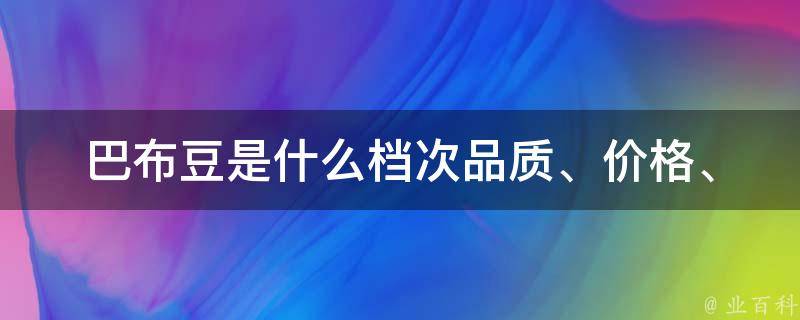 巴布豆是什么档次_品质、价格、口感、评价、好不好吃