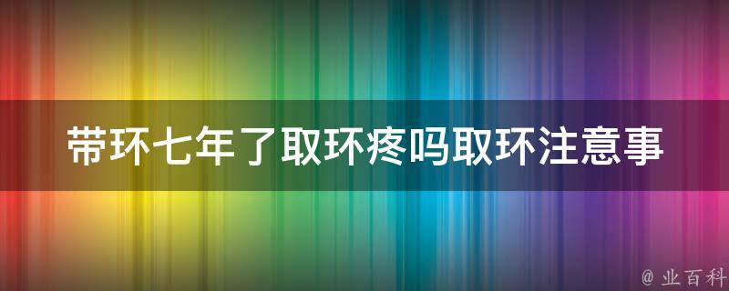 带环七年了取环疼吗_取环注意事项、取环疼痛程度、取环后注意事项