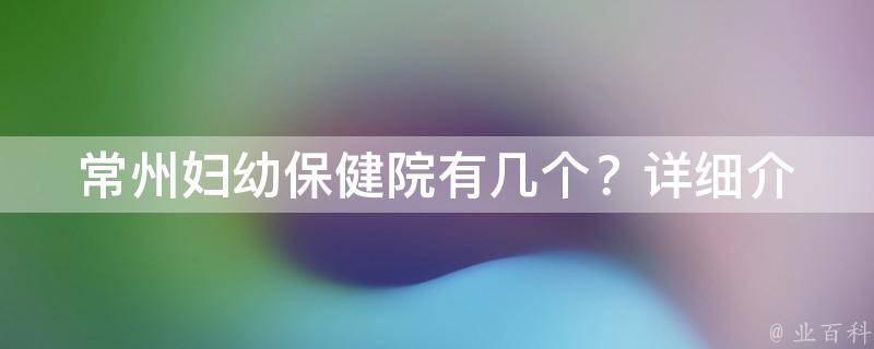 常州妇幼保健院有几个？_详细介绍常州市区和周边地区的妇幼保健机构