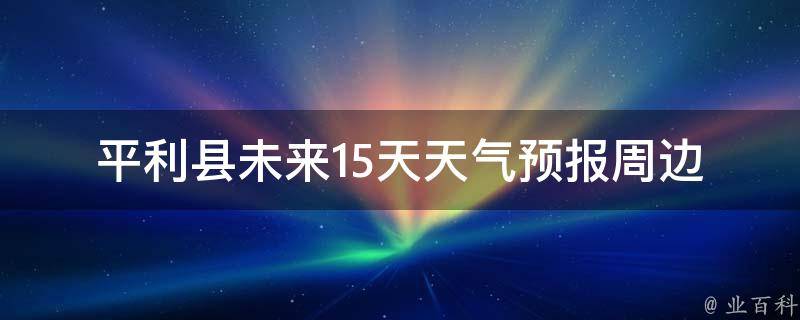 平利县未来15天天气预报(周边城市气温对比、雨水分布及防晒指南)。