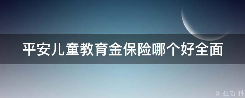 平安儿童教育金保险哪个好_全面评测平安、太平洋、中国人寿等品牌