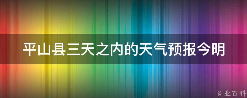 平山县三天之内的天气预报_今明后三天气温变化大揭秘。