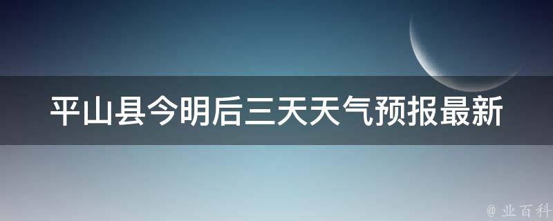 平山县今明后三天天气预报_最新气象信息及注意事项