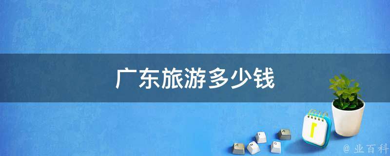 广东旅游多少钱(自由行、跟团游、深度游、亲子游、特色玩法全解析)