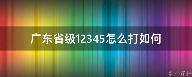 广东省级12345怎么打(如何快速联系**服务**)