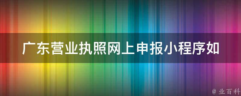 广东营业执照网上申报小程序_如何快速完成申请流程