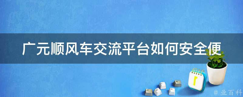 广元顺风车交流平台(如何安全便捷地找到顺风车)