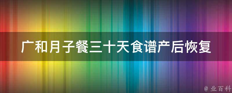 广和月子餐三十天食谱(产后恢复必备，详细菜单大全)