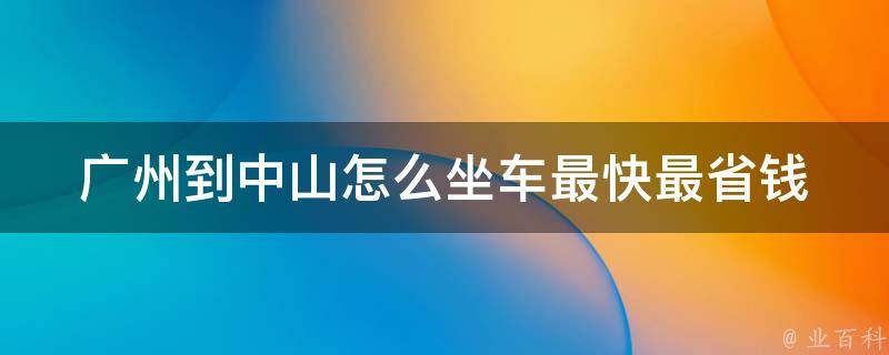 广州到中山怎么坐车最快最省钱(详细攻略分享，包含班车、自驾、高铁等多种选择)。