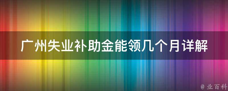 广州失业补助金能领几个月_详解**条件和申请流程