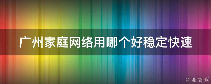 广州家庭网络用哪个好(稳定快速的网络推荐，让你畅游互联网)。