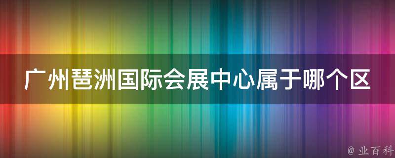 广州琶洲国际会展中心属于哪个区 