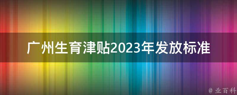 广州生育津贴2023年发放标准_你需要知道的所有细节