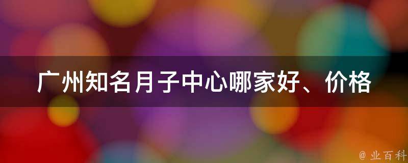 广州知名月子中心_哪家好、价格、评价、服务、怎么选