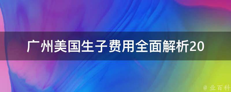 广州美国生子费用_全面解析2021年最新价格、流程及注意事项。