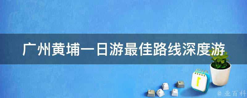 广州黄埔一日游最佳路线_深度游玩攻略，不容错过的景点推荐。