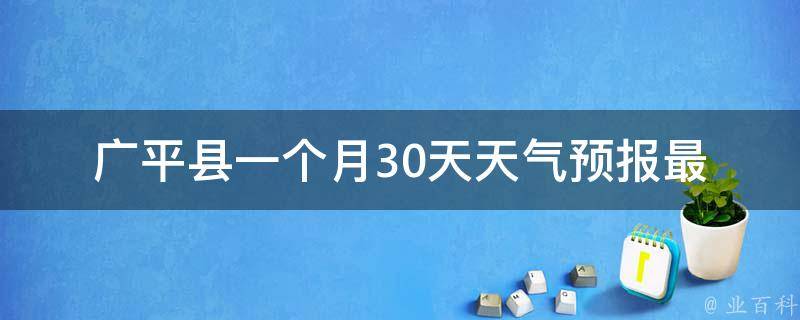 广平县一个月30天天气预报_最新更新未来一周气温变化空气质量分析。