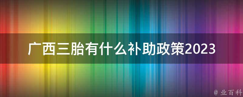 广西三胎有什么补助政策2023年(了解最新政策，轻松享受优惠)