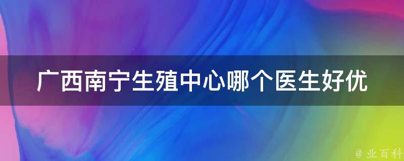 广西南宁生殖中心哪个医生好_优质专家推荐、患者口碑评价、医院设备介绍。