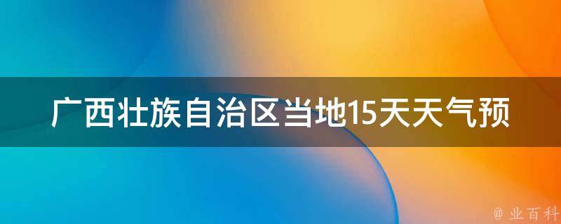 广西壮族自治区当地15天天气预报查询最新_2021年广西壮族自治区各地天气变化趋势一览。