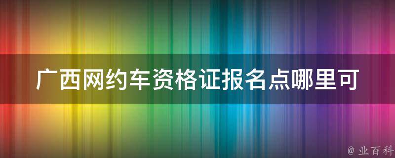 广西网约车资格证报名点_哪里可以报名？