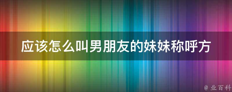 应该怎么叫男朋友的妹妹_称呼方式、礼仪规范、亲密度考虑。