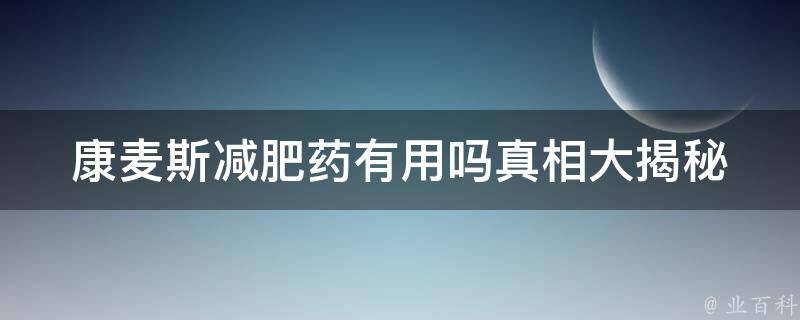 康麦斯减肥药有用吗_真相大揭秘！用户口碑、功效、副作用全解析。