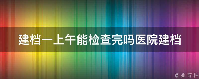 建档一上午能检查完吗(医院建档流程详解及优化建议)