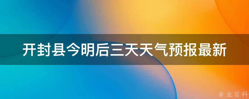 开封县今明后三天天气预报_最新天气变化趋势及注意事项。