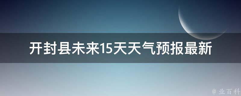 开封县未来15天天气预报_最新更新气温变化雨水情况风向风力