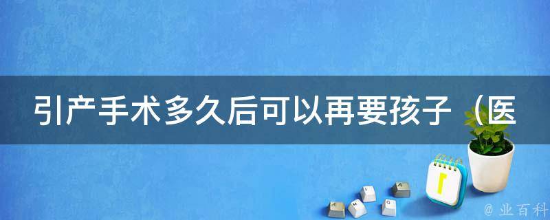 引产手术多久后可以再要孩子（医生解答：最佳怀孕时间、注意事项等）