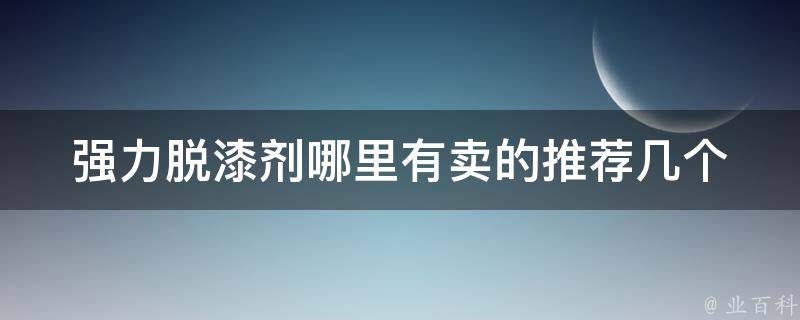 强力脱漆剂哪里有卖的_推荐几个好用的购买渠道