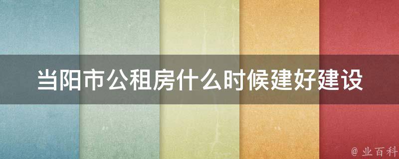 当阳市公租房什么时候建好_建设进度和预计完成时间是什么