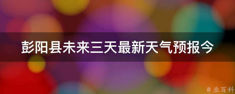 彭阳县未来三天最新天气预报_今明后三天气温变化大揭秘。