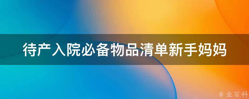 待产入院必备物品清单_新手妈妈必看！准备充分，让产后生活更舒适