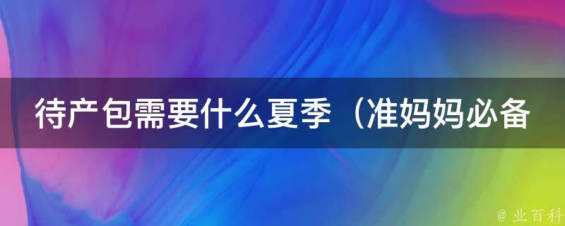 待产包需要什么夏季（准妈妈必备清单，备孕到分娩全方位护理）。